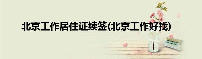 北京工作居住证续签(北京工作好找)