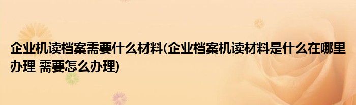 企业机读档案需要什么材料(企业档案机读材料是什么在哪里办理 需要怎么办理)
