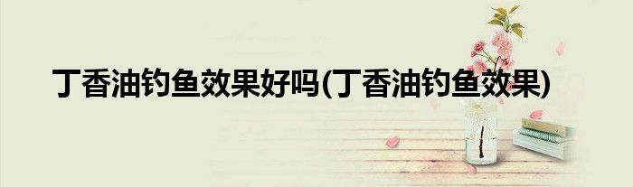 丁香油钓鱼效果好吗(丁香油钓鱼效果)