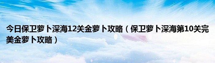 今日保卫萝卜深海12关金萝卜攻略（保卫萝卜深海第10关完美金萝卜攻略）