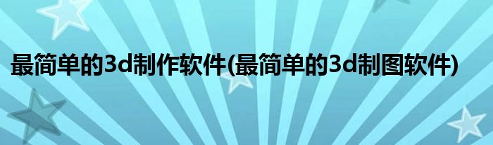最简单的3d制作软件(最简单的3d制图软件)