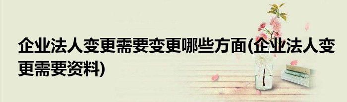 企业法人变更需要变更哪些方面(企业法人变更需要资料)