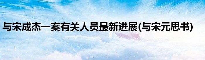 与宋成杰一案有关人员最新进展(与宋元思书)