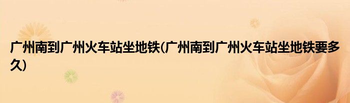 广州南到广州火车站坐地铁(广州南到广州火车站坐地铁要多久)