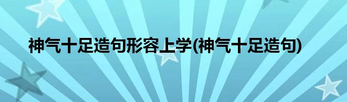 神气十足造句形容上学(神气十足造句)
