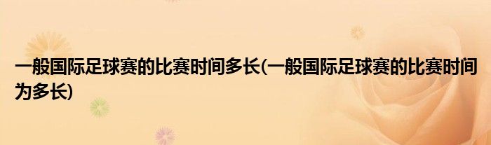 一般国际足球赛的比赛时间多长(一般国际足球赛的比赛时间为多长)