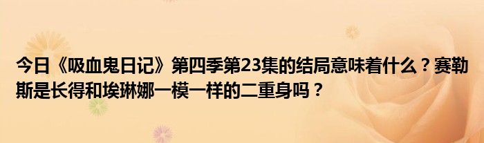 今日《吸血鬼日记》第四季第23集的结局意味着什么？赛勒斯是长得和埃琳娜一模一样的二重身吗？