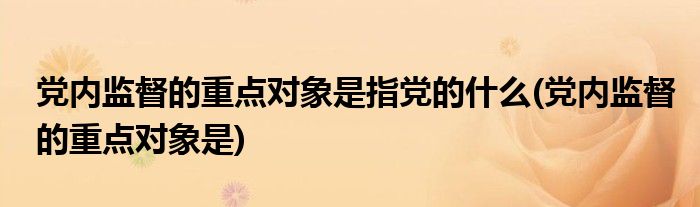 党内监督的重点对象是指党的什么(党内监督的重点对象是)