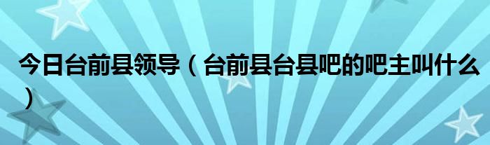 今日台前县领导（台前县台县吧的吧主叫什么）
