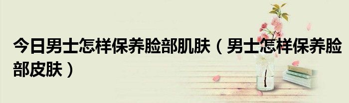今日男士怎样保养脸部肌肤（男士怎样保养脸部皮肤）