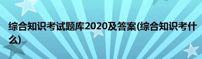 综合知识考试题库2020及答案(综合知识考什么)