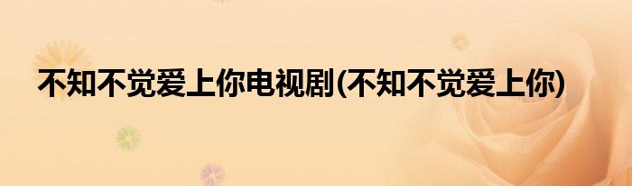 不知不觉爱上你电视剧(不知不觉爱上你)