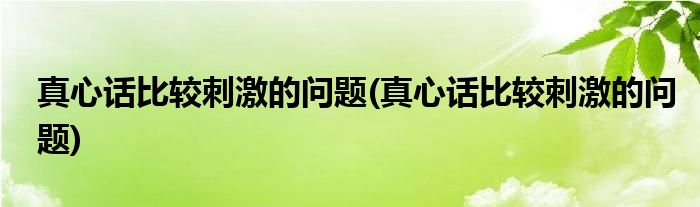 真心话比较刺激的问题(真心话比较刺激的问题)