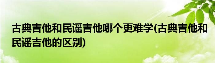 古典吉他和民谣吉他哪个更难学(古典吉他和民谣吉他的区别)