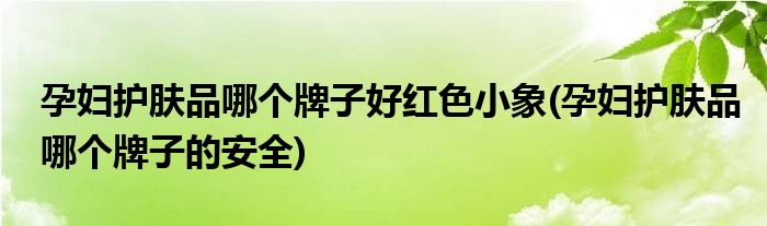 孕妇护肤品哪个牌子好红色小象(孕妇护肤品哪个牌子的安全)