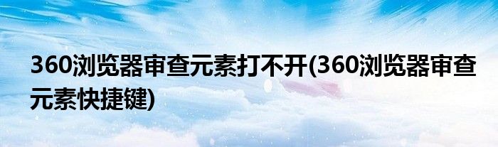 360浏览器审查元素打不开(360浏览器审查元素快捷键)