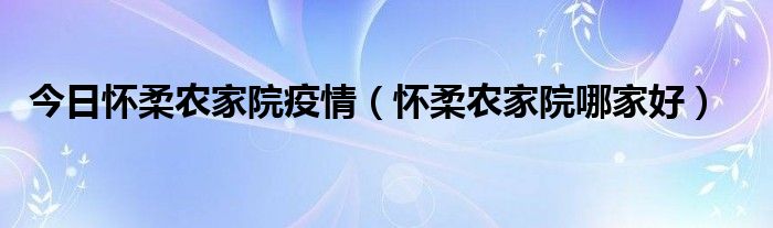 今日怀柔农家院疫情（怀柔农家院哪家好）