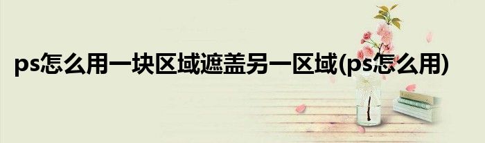 ps怎么用一块区域遮盖另一区域(ps怎么用)