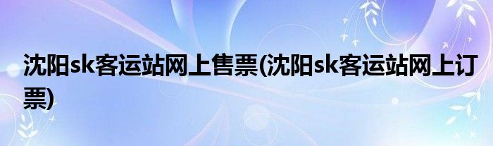 沈阳sk客运站网上售票(沈阳sk客运站网上订票)