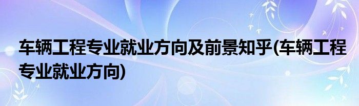 车辆工程专业就业方向及前景知乎(车辆工程专业就业方向)