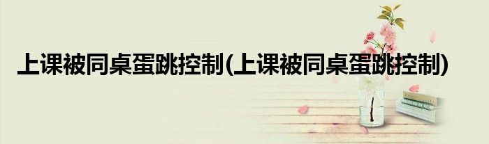 上课被同桌蛋跳控制(上课被同桌蛋跳控制)