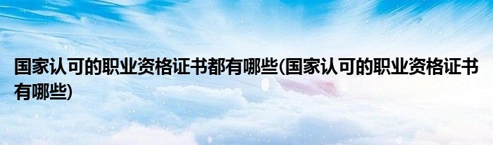 国家认可的职业资格证书都有哪些(国家认可的职业资格证书有哪些)