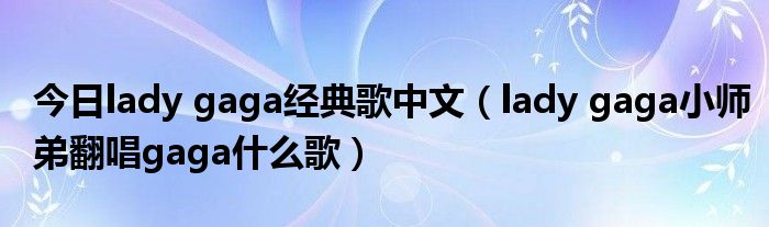 今日lady gaga经典歌中文（lady gaga小师弟翻唱gaga什么歌）