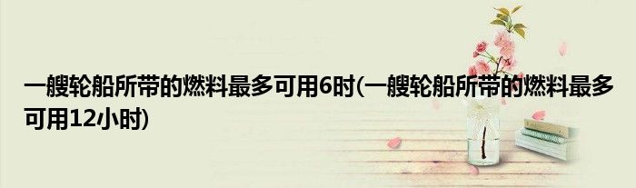 一艘轮船所带的燃料最多可用6时(一艘轮船所带的燃料最多可用12小时)