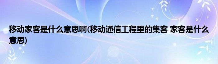 移动家客是什么意思啊(移动通信工程里的集客 家客是什么意思)