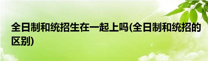 全日制和统招生在一起上吗(全日制和统招的区别)