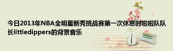 今日2013年NBA全明星新秀挑战赛第一次休息时啦啦队队长littledippers的背景音乐