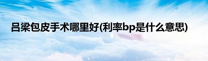吕梁包皮手术哪里好(利率bp是什么意思)