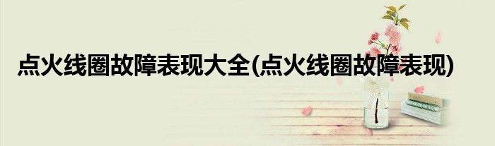 点火线圈故障表现大全(点火线圈故障表现)