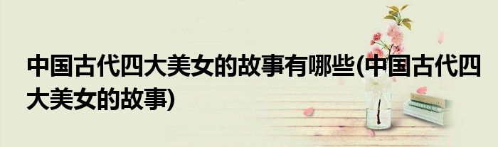 中国古代四大美女的故事有哪些(中国古代四大美女的故事)