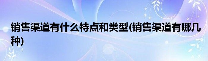 销售渠道有什么特点和类型(销售渠道有哪几种)