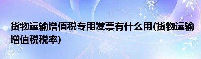 货物运输增值税专用发票有什么用(货物运输增值税税率)