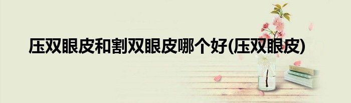 压双眼皮和割双眼皮哪个好(压双眼皮)