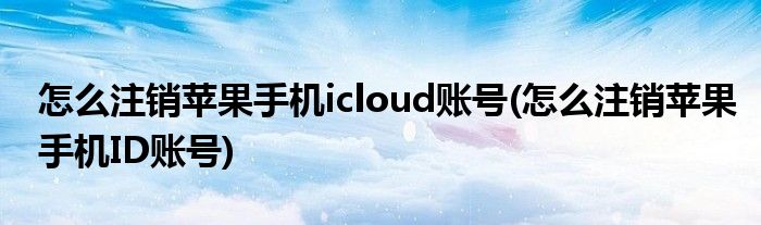 怎么注销苹果手机icloud账号(怎么注销苹果手机ID账号)