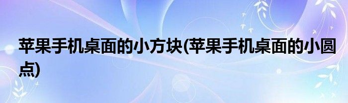 苹果手机桌面的小方块(苹果手机桌面的小圆点)