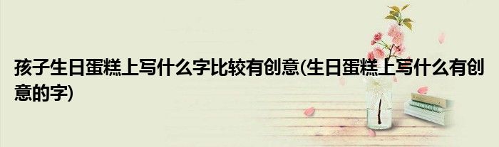 孩子生日蛋糕上写什么字比较有创意(生日蛋糕上写什么有创意的字)