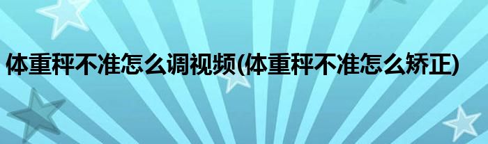 体重秤不准怎么调视频(体重秤不准怎么矫正)