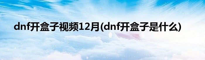 dnf开盒子视频12月(dnf开盒子是什么)