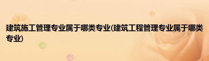 建筑施工管理专业属于哪类专业(建筑工程管理专业属于哪类专业)