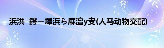 浜洪┈鍔ㄧ墿浜ら厤澶у叏(人马动物交配)