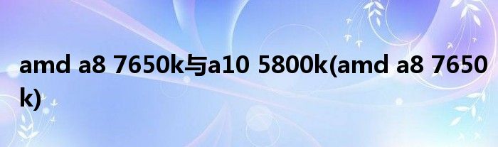 amd a8 7650k与a10 5800k(amd a8 7650k)