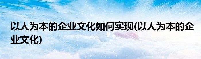 以人为本的企业文化如何实现(以人为本的企业文化)