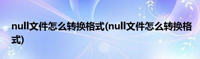 null文件怎么转换格式(null文件怎么转换格式)