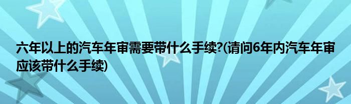 六年以上的汽车年审需要带什么手续?(请问6年内汽车年审应该带什么手续)