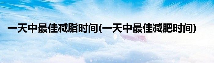 一天中最佳减脂时间(一天中最佳减肥时间)