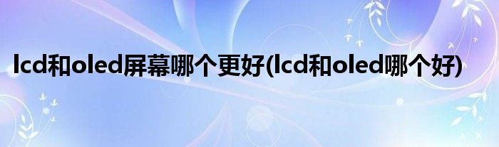 lcd和oled屏幕哪个更好(lcd和oled哪个好)